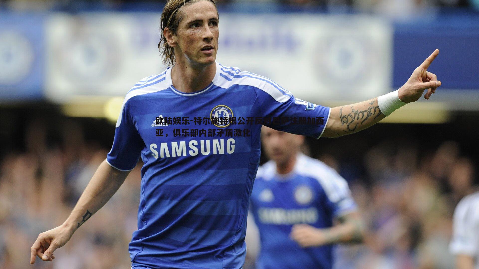 欧陆娱乐-特尔施特根公开反对巴萨注册加西亚，俱乐部内部矛盾激化